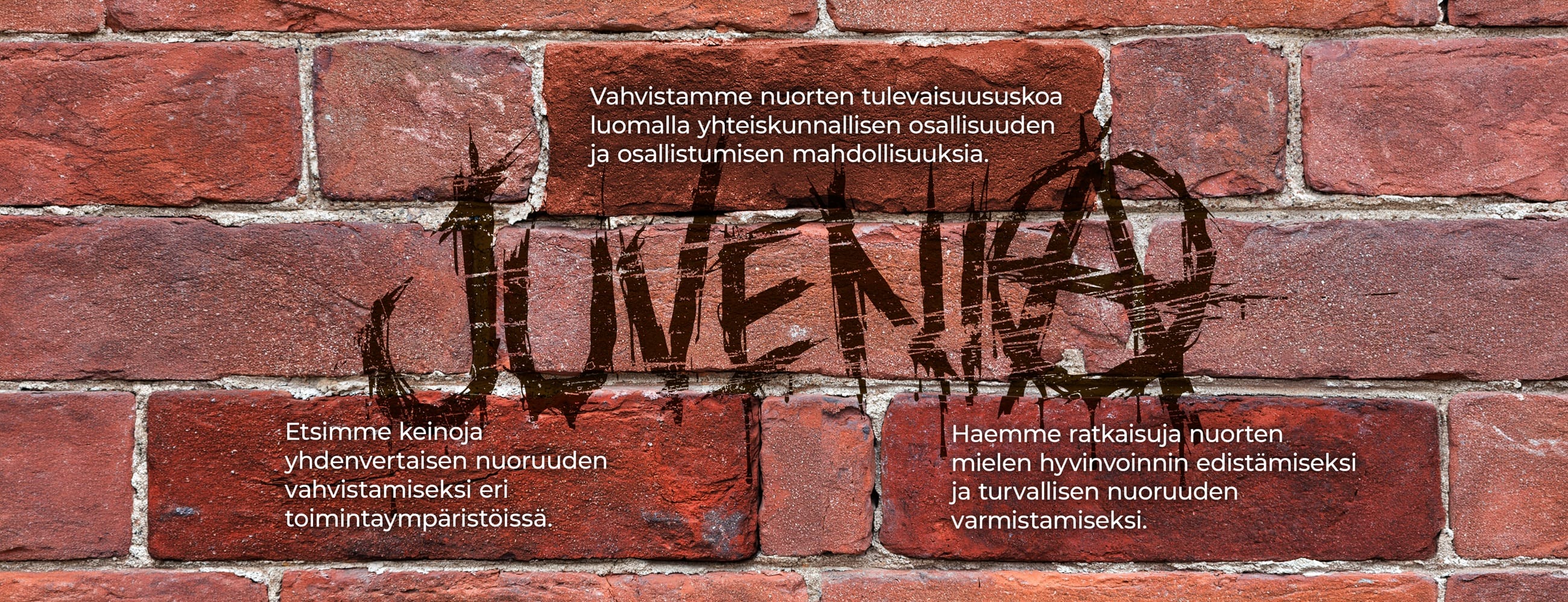 Kaaviokuva. Tiiliseinä. Juvenia-graffiti. Vahvistamme nuorten tulevaisuususkoa luomalla yhteiskunnallisen osallisuuden ja osallistumisen mahdollisuuksia. Etsimme keinoja yhdenvertaisen nuoruuden vahvistamiseksi eri toimintaympäristöissä. Haemme ratkaisuja nuorten mielen hyvinvoinnin edistämiseksi ja turvallisen nuoruuden varmistamiseksi.